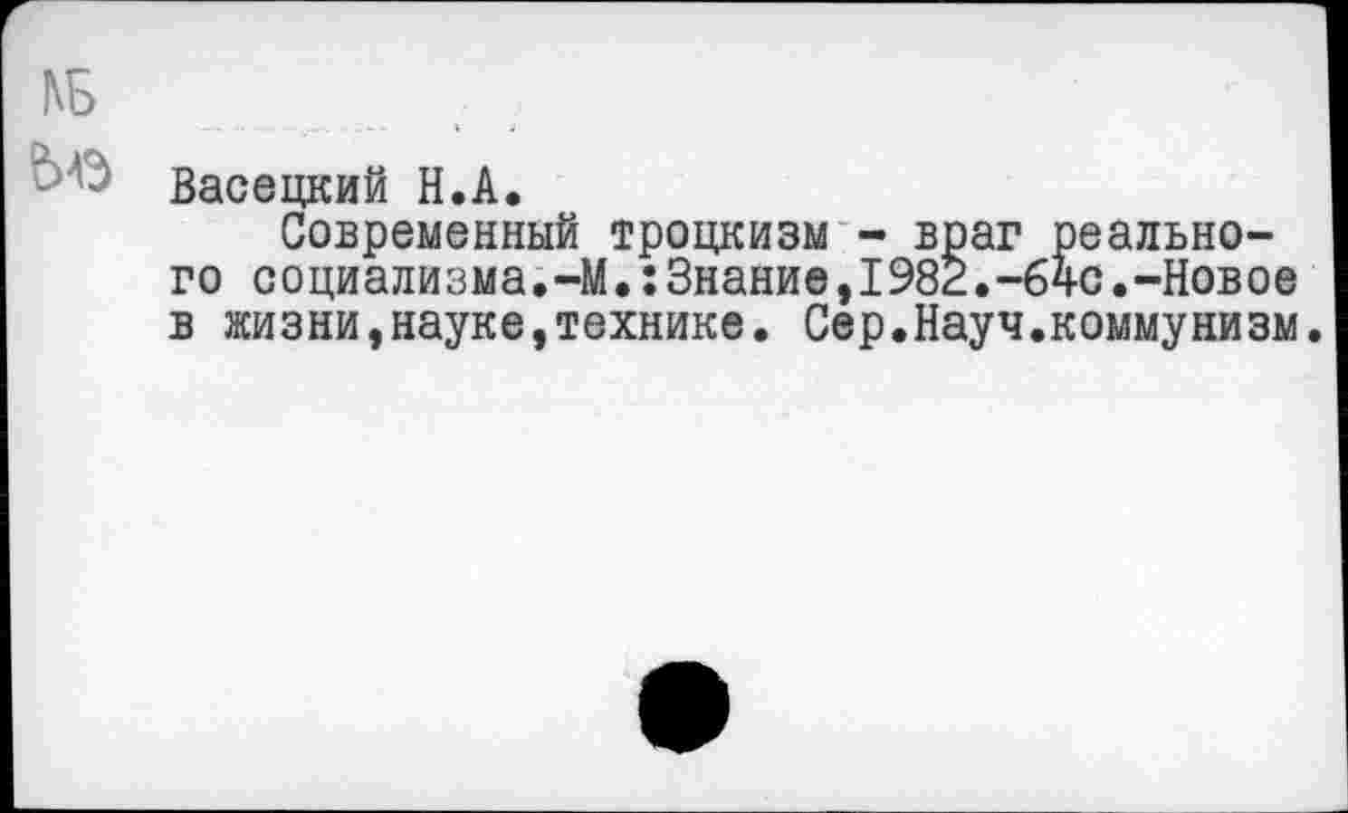 ﻿КБ
Васецкий Н.А.
Современный троцкизм - враг реального социализма.-М.:Знание,1982.-бчс.-Новое в жизни,науке,технике. Сер.Науч.коммунизм.